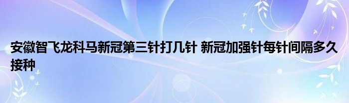 安徽智飛龍科馬新冠第三針打幾針 新冠加強針每針間隔多久接種