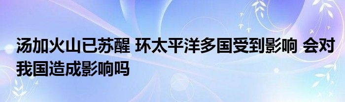 湯加火山已蘇醒 環(huán)太平洋多國受到影響 會對我國造成影響嗎