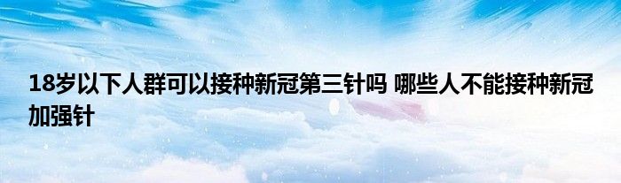 18歲以下人群可以接種新冠第三針嗎 哪些人不能接種新冠加強(qiáng)針