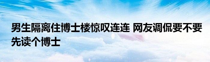 男生隔離住博士樓驚嘆連連 網(wǎng)友調(diào)侃要不要先讀個(gè)博士