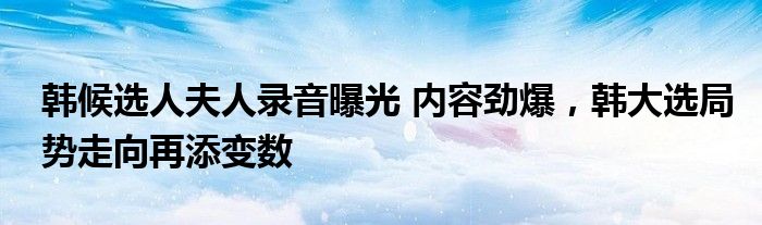 韓候選人夫人錄音曝光 內容勁爆，韓大選局勢走向再添變數