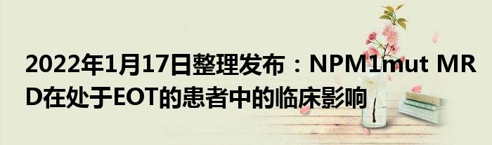 2022年1月17日整理發(fā)布：NPM1mut MRD在處于EOT的患者中的臨床影響