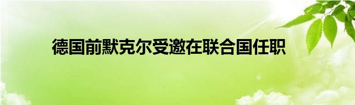 德國(guó)前默克爾受邀在聯(lián)合國(guó)任職