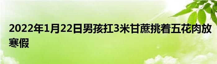 2022年1月22日男孩扛3米甘蔗挑著五花肉放寒假