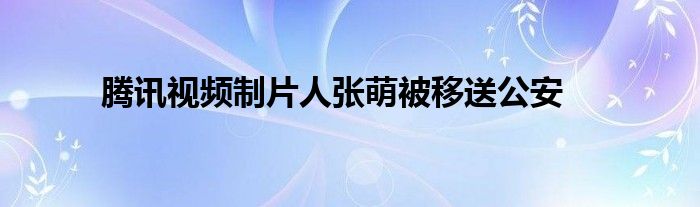 騰訊視頻制片人張萌被移送公安