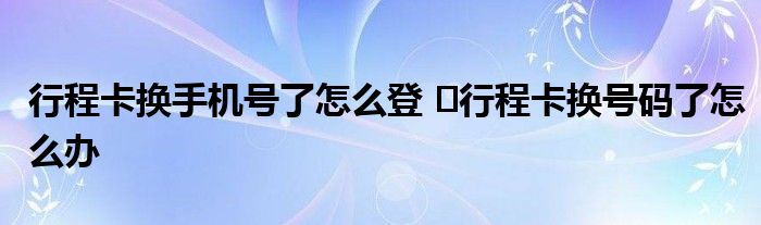 行程卡換手機(jī)號了怎么登 ?行程卡換號碼了怎么辦