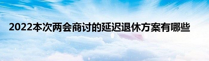 2022本次兩會(huì)商討的延遲退休方案有哪些