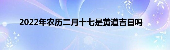 2022年農(nóng)歷二月十七是黃道吉日嗎