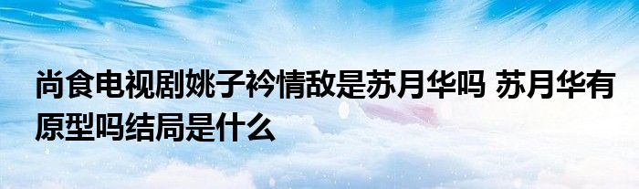 尚食電視劇姚子衿情敵是蘇月華嗎 蘇月華有原型嗎結(jié)局是什么