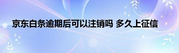 京東白條逾期后可以注銷(xiāo)嗎 多久上征信