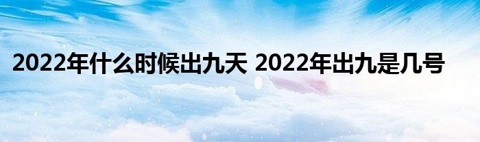 2022年什么時(shí)候出九天 2022年出九是幾號(hào)