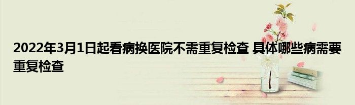 2022年3月1日起看病換醫(yī)院不需重復檢查 具體哪些病需要重復檢查