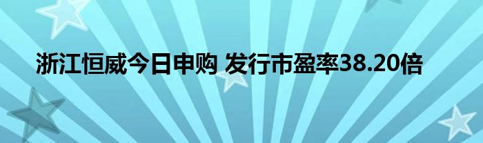 浙江恒威今日申購 發(fā)行市盈率38.20倍