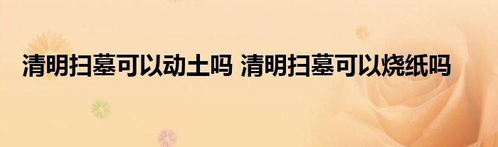 清明掃墓可以動土嗎 清明掃墓可以燒紙嗎