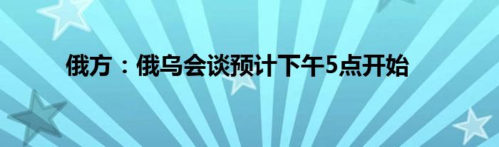 俄方：俄烏會(huì)談?lì)A(yù)計(jì)下午5點(diǎn)開始