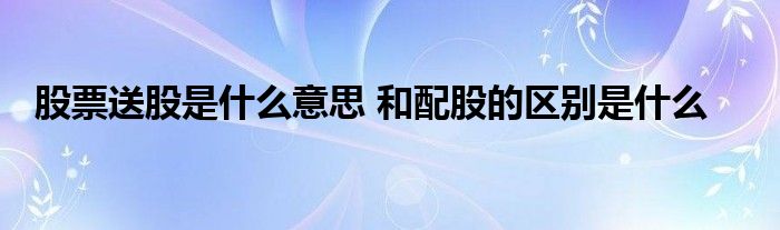 股票送股是什么意思 和配股的區(qū)別是什么