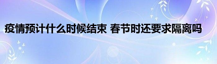 疫情預(yù)計什么時候結(jié)束 春節(jié)時還要求隔離嗎