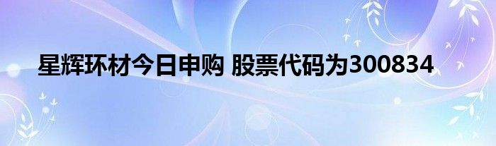 星輝環(huán)材今日申購 股票代碼為300834