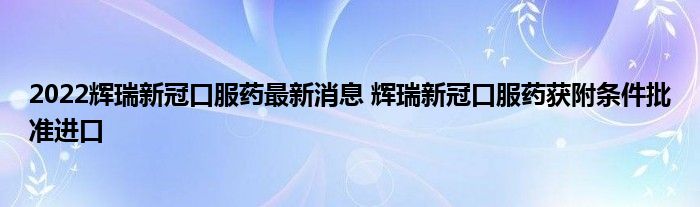 2022輝瑞新冠口服藥最新消息 輝瑞新冠口服藥獲附條件批準(zhǔn)進(jìn)口