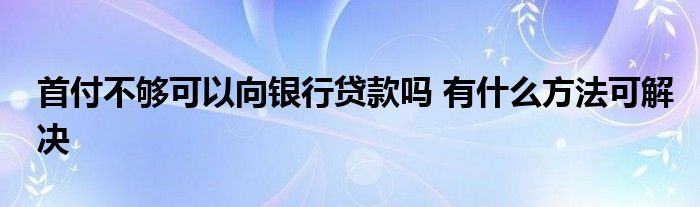 首付不夠可以向銀行貸款嗎 有什么方法可解決