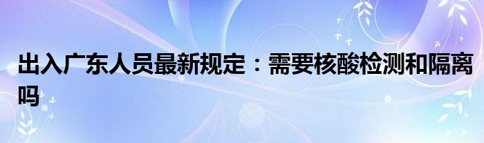 出入廣東人員最新規(guī)定：需要核酸檢測(cè)和隔離嗎