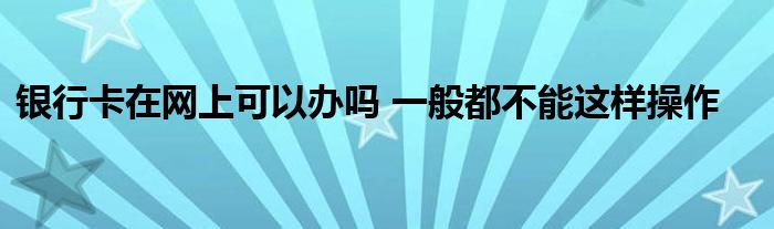 銀行卡在網(wǎng)上可以辦嗎 一般都不能這樣操作