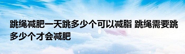 跳繩減肥一天跳多少個可以減脂 跳繩需要跳多少個才會減肥