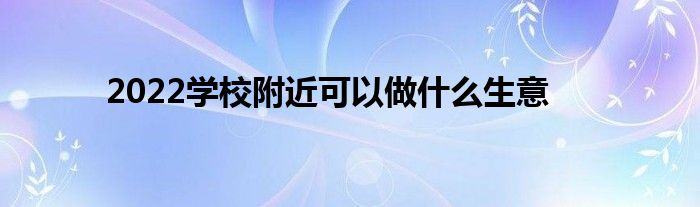 2022學(xué)校附近可以做什么生意 