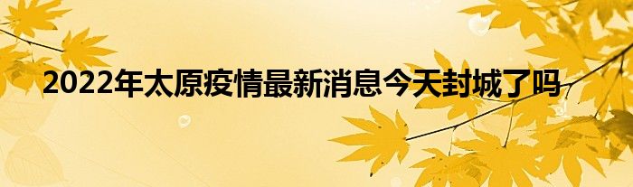 2022年太原疫情最新消息今天封城了嗎