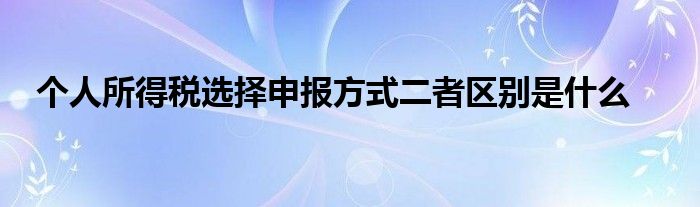 個人所得稅選擇申報(bào)方式二者區(qū)別是什么