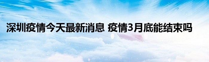 深圳疫情今天最新消息 疫情3月底能結(jié)束嗎