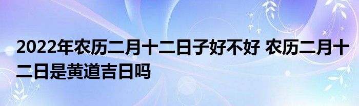 2022年農(nóng)歷二月十二日子好不好 農(nóng)歷二月十二日是黃道吉日嗎