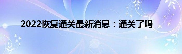 2022恢復(fù)通關(guān)最新消息：通關(guān)了嗎