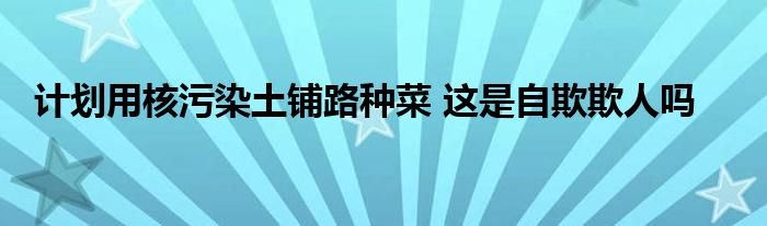 計(jì)劃用核污染土鋪路種菜 這是自欺欺人嗎