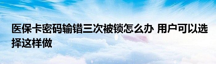 醫(yī)保卡密碼輸錯(cuò)三次被鎖怎么辦 用戶可以選擇這樣做