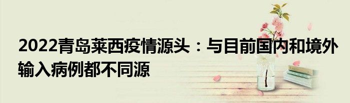 2022青島萊西疫情源頭：與目前國(guó)內(nèi)和境外輸入病例都不同源