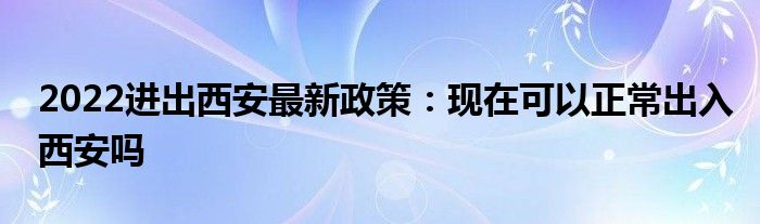 2022進(jìn)出西安最新政策：現(xiàn)在可以正常出入西安嗎