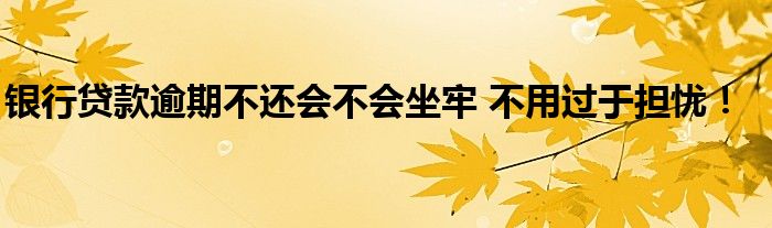 銀行貸款逾期不還會不會坐牢 不用過于擔憂！