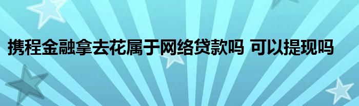 攜程金融拿去花屬于網(wǎng)絡(luò)貸款嗎 可以提現(xiàn)嗎