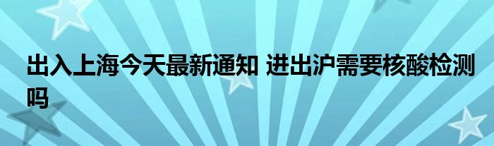 出入上海今天最新通知 進出滬需要核酸檢測嗎