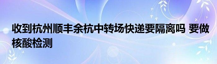 收到杭州順豐余杭中轉(zhuǎn)場快遞要隔離嗎 要做核酸檢測