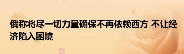 俄稱將盡一切力量確保不再依賴西方 不讓經(jīng)濟(jì)陷入困境