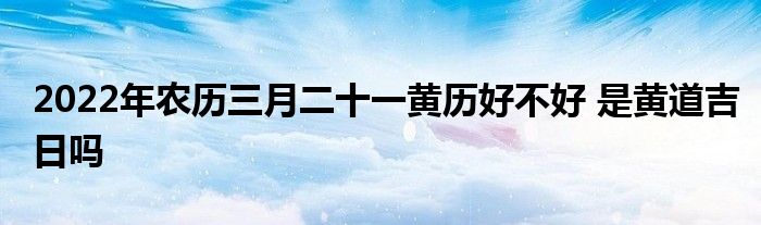 2022年農歷三月二十一黃歷好不好 是黃道吉日嗎