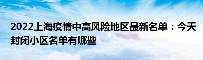 2022上海疫情中高風(fēng)險(xiǎn)地區(qū)最新名單：今天封閉小區(qū)名單有哪些