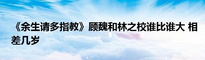 《余生請多指教》顧魏和林之校誰比誰大 相差幾歲