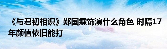 《與君初相識》鄭國霖飾演什么角色 時(shí)隔17年顏值依舊能打