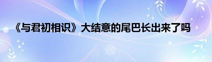 《與君初相識(shí)》大結(jié)意的尾巴長(zhǎng)出來了嗎