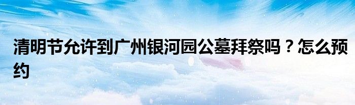 清明節(jié)允許到廣州銀河園公墓拜祭嗎？怎么預(yù)約