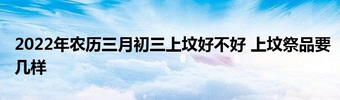 2022年農(nóng)歷三月初三上墳好不好 上墳祭品要幾樣