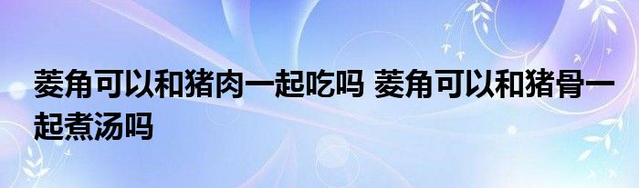 菱角可以和豬肉一起吃嗎 菱角可以和豬骨一起煮湯嗎